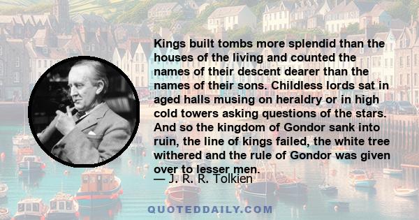 Kings built tombs more splendid than the houses of the living and counted the names of their descent dearer than the names of their sons. Childless lords sat in aged halls musing on heraldry or in high cold towers