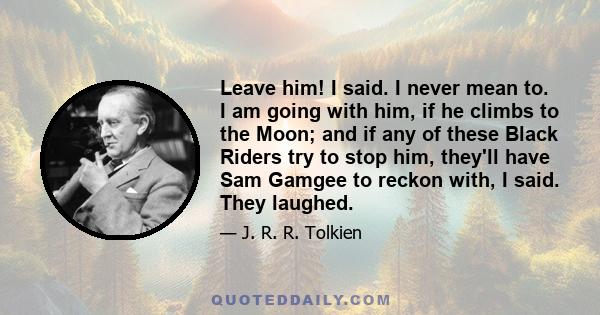 Leave him! I said. I never mean to. I am going with him, if he climbs to the Moon; and if any of these Black Riders try to stop him, they'll have Sam Gamgee to reckon with, I said. They laughed.