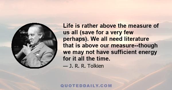 Life is rather above the measure of us all (save for a very few perhaps). We all need literature that is above our measure--though we may not have sufficient energy for it all the time.