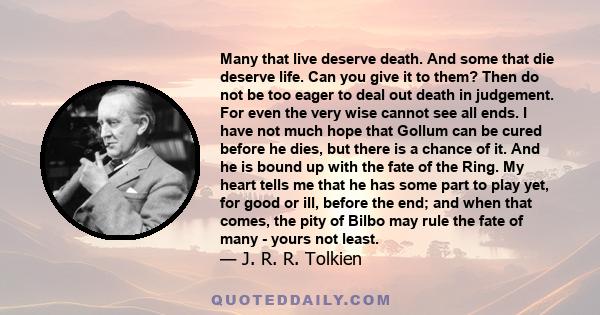 Many that live deserve death. And some that die deserve life. Can you give it to them? Then do not be too eager to deal out death in judgement. For even the very wise cannot see all ends.