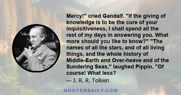 Mercy! cried Gandalf. If the giving of knowledge is to be the cure of your inquisitiveness, I shall spend all the rest of my days in answering you. What more should you like to know? The names of all the stars, and of