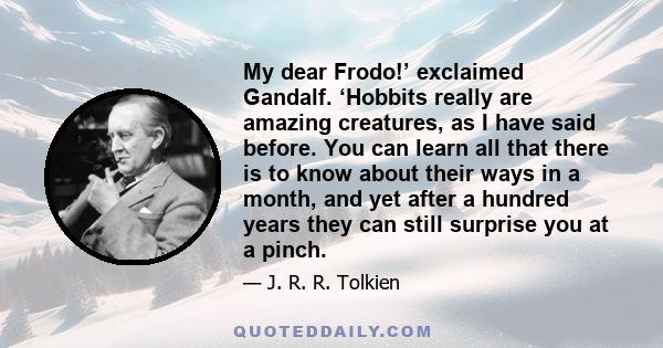 My dear Frodo!’ exclaimed Gandalf. ‘Hobbits really are amazing creatures, as I have said before. You can learn all that there is to know about their ways in a month, and yet after a hundred years they can still surprise 