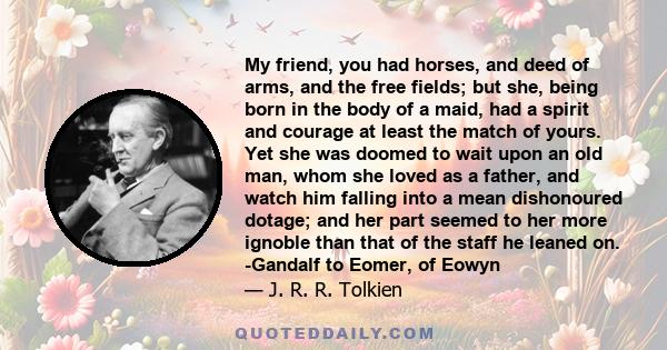 My friend, you had horses, and deed of arms, and the free fields; but she, being born in the body of a maid, had a spirit and courage at least the match of yours. Yet she was doomed to wait upon an old man, whom she