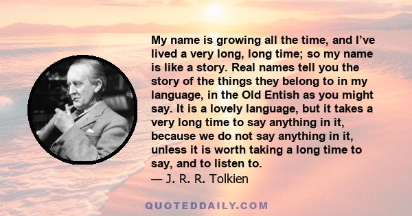 My name is growing all the time, and I’ve lived a very long, long time; so my name is like a story. Real names tell you the story of the things they belong to in my language, in the Old Entish as you might say. It is a