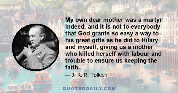 My own dear mother was a martyr indeed, and it is not to everybody that God grants so easy a way to his great gifts as he did to Hilary and myself, giving us a mother who killed herself with labour and trouble to ensure 