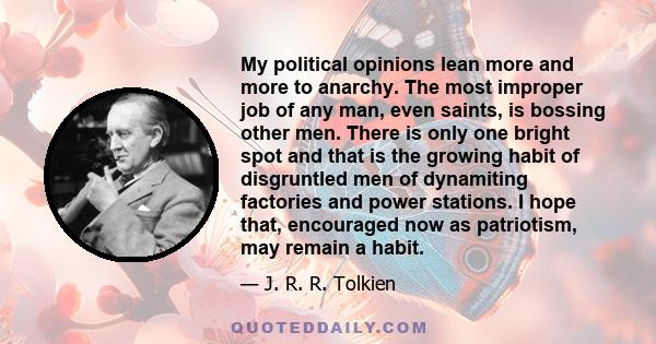 My political opinions lean more and more to anarchy. The most improper job of any man, even saints, is bossing other men. There is only one bright spot and that is the growing habit of disgruntled men of dynamiting