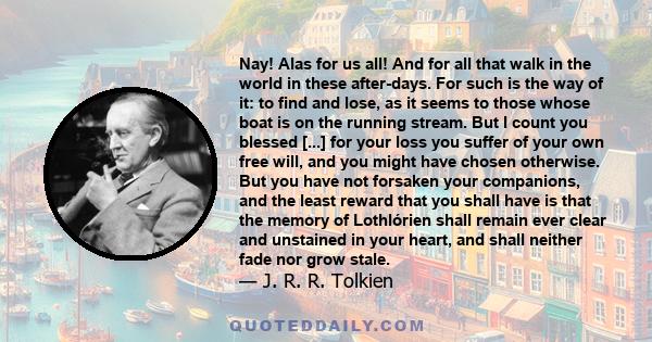 Nay! Alas for us all! And for all that walk in the world in these after-days. For such is the way of it: to find and lose, as it seems to those whose boat is on the running stream. But I count you blessed [...] for your 