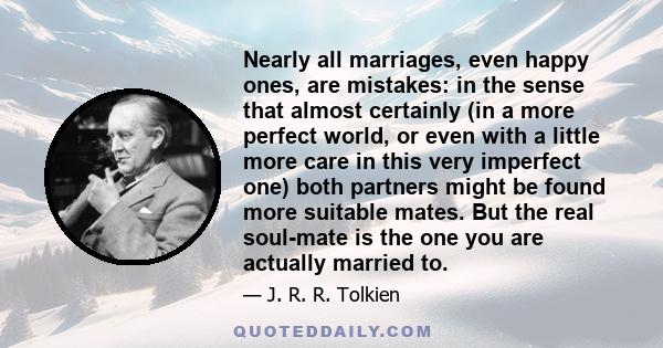 Nearly all marriages, even happy ones, are mistakes: in the sense that almost certainly (in a more perfect world, or even with a little more care in this very imperfect one) both partners might be found more suitable