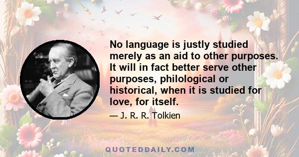 No language is justly studied merely as an aid to other purposes. It will in fact better serve other purposes, philological or historical, when it is studied for love, for itself.