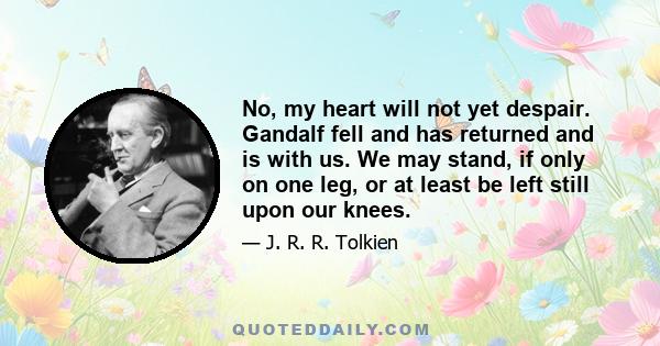 No, my heart will not yet despair. Gandalf fell and has returned and is with us. We may stand, if only on one leg, or at least be left still upon our knees.