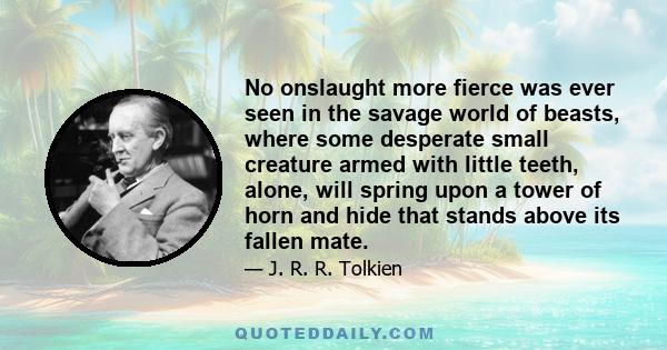 No onslaught more fierce was ever seen in the savage world of beasts, where some desperate small creature armed with little teeth, alone, will spring upon a tower of horn and hide that stands above its fallen mate.