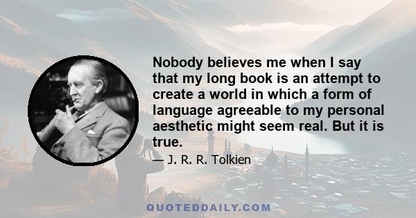 Nobody believes me when I say that my long book is an attempt to create a world in which a form of language agreeable to my personal aesthetic might seem real. But it is true.