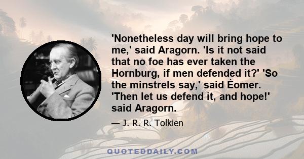 'Nonetheless day will bring hope to me,' said Aragorn. 'Is it not said that no foe has ever taken the Hornburg, if men defended it?' 'So the minstrels say,' said Éomer. 'Then let us defend it, and hope!' said Aragorn.