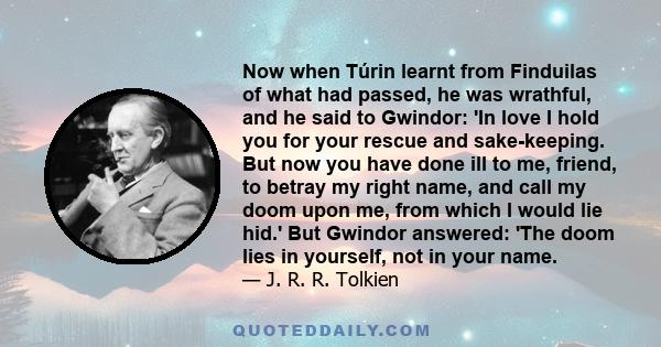 Now when Túrin learnt from Finduilas of what had passed, he was wrathful, and he said to Gwindor: 'In love I hold you for your rescue and sake-keeping. But now you have done ill to me, friend, to betray my right name,