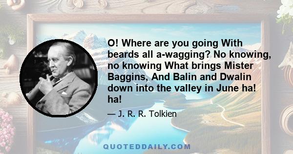 O! Where are you going With beards all a-wagging? No knowing, no knowing What brings Mister Baggins, And Balin and Dwalin down into the valley in June ha! ha!