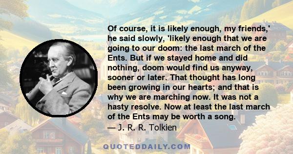 Of course, it is likely enough, my friends,' he said slowly, 'likely enough that we are going to our doom: the last march of the Ents. But if we stayed home and did nothing, doom would find us anyway, sooner or later.