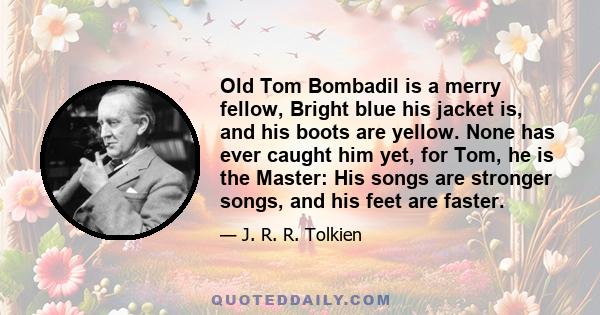 Old Tom Bombadil is a merry fellow, Bright blue his jacket is, and his boots are yellow. None has ever caught him yet, for Tom, he is the Master: His songs are stronger songs, and his feet are faster.