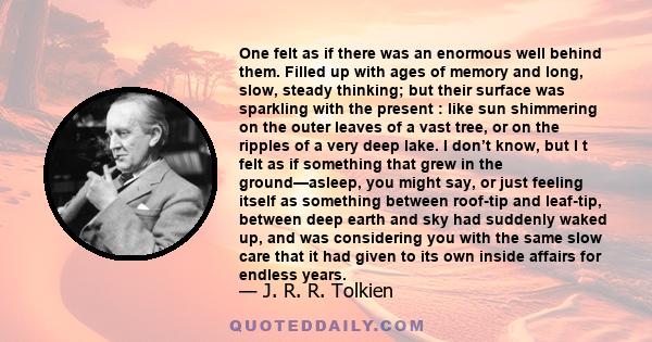 One felt as if there was an enormous well behind them. Filled up with ages of memory and long, slow, steady thinking; but their surface was sparkling with the present : like sun shimmering on the outer leaves of a vast