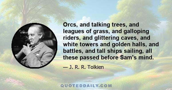 Orcs, and talking trees, and leagues of grass, and galloping riders, and glittering caves, and white towers and golden halls, and battles, and tall ships sailing, all these passed before Sam's mind.