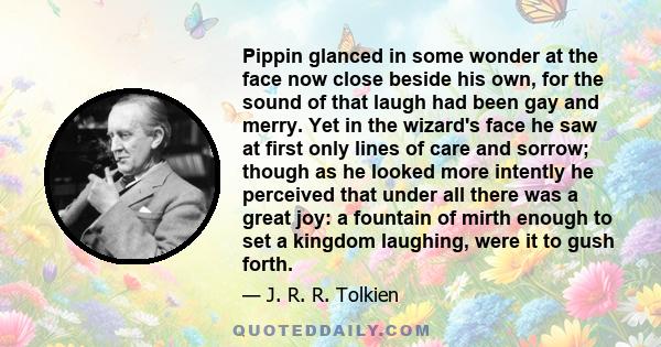 Pippin glanced in some wonder at the face now close beside his own, for the sound of that laugh had been gay and merry. Yet in the wizard's face he saw at first only lines of care and sorrow; though as he looked more