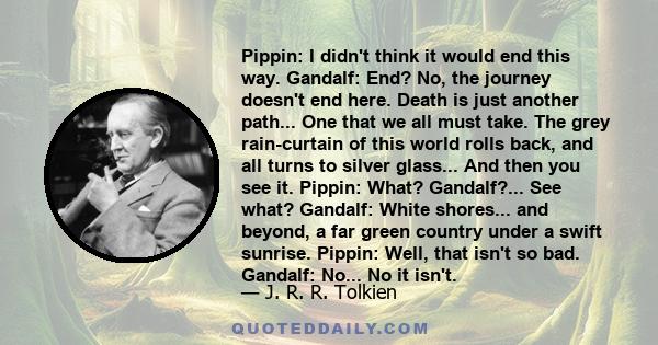 Pippin: I didn't think it would end this way. Gandalf: End? No, the journey doesn't end here. Death is just another path... One that we all must take. The grey rain-curtain of this world rolls back, and all turns to