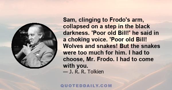 Sam, clinging to Frodo's arm, collapsed on a step in the black darkness. 'Poor old Bill!' he said in a choking voice. 'Poor old Bill! Wolves and snakes! But the snakes were too much for him. I had to choose, Mr. Frodo.