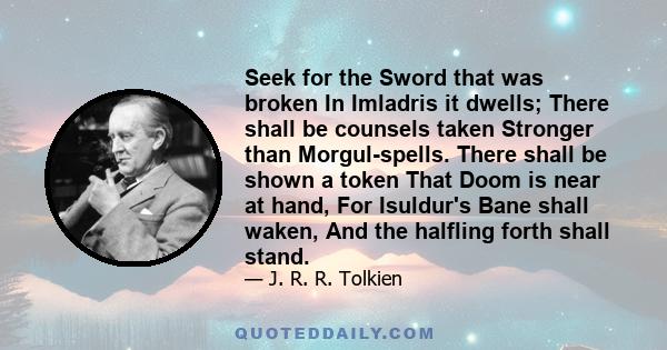 Seek for the Sword that was broken In Imladris it dwells; There shall be counsels taken Stronger than Morgul-spells. There shall be shown a token That Doom is near at hand, For Isuldur's Bane shall waken, And the