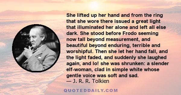 She lifted up her hand and from the ring that she wore there issued a great light that illuminated her alone and left all else dark. She stood before Frodo seeming now tall beyond measurement, and beautiful beyond