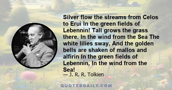 Silver flow the streams from Celos to Erui In the green fields of Lebennin! Tall grows the grass there. In the wind from the Sea The white lilies sway, And the golden bells are shaken of mallos and alfirin In the green