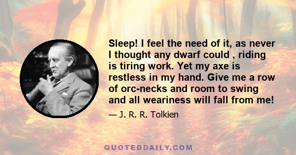 Sleep! I feel the need of it, as never I thought any dwarf could , riding is tiring work. Yet my axe is restless in my hand. Give me a row of orc-necks and room to swing and all weariness will fall from me!