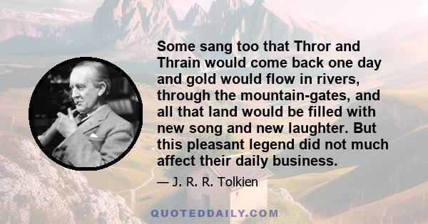 Some sang too that Thror and Thrain would come back one day and gold would flow in rivers, through the mountain-gates, and all that land would be filled with new song and new laughter. But this pleasant legend did not