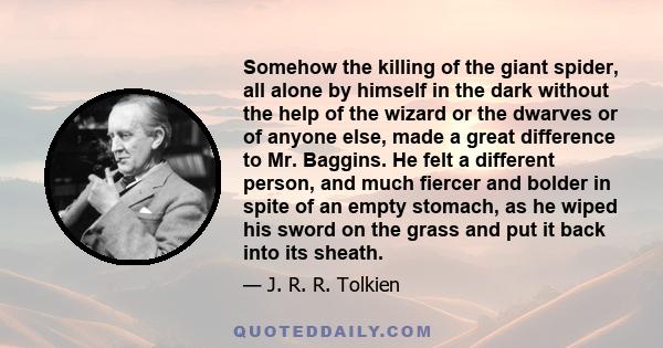 Somehow the killing of the giant spider, all alone by himself in the dark without the help of the wizard or the dwarves or of anyone else, made a great difference to Mr. Baggins. He felt a different person, and much