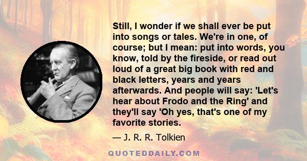 Still, I wonder if we shall ever be put into songs or tales. We're in one, of course; but I mean: put into words, you know, told by the fireside, or read out loud of a great big book with red and black letters, years