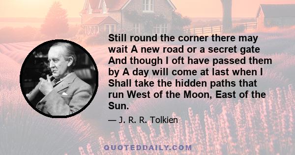 Still round the corner there may wait A new road or a secret gate And though I oft have passed them by A day will come at last when I Shall take the hidden paths that run West of the Moon, East of the Sun.