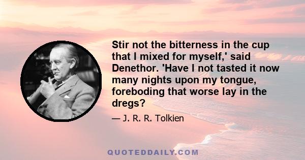 Stir not the bitterness in the cup that I mixed for myself,' said Denethor. 'Have I not tasted it now many nights upon my tongue, foreboding that worse lay in the dregs?