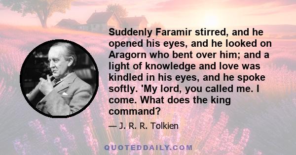 Suddenly Faramir stirred, and he opened his eyes, and he looked on Aragorn who bent over him; and a light of knowledge and love was kindled in his eyes, and he spoke softly. 'My lord, you called me. I come. What does