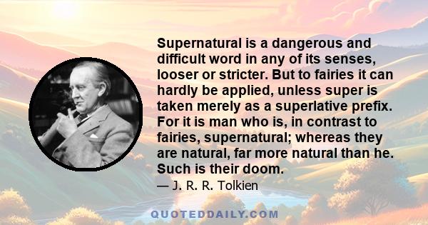 Supernatural is a dangerous and difficult word in any of its senses, looser or stricter. But to fairies it can hardly be applied, unless super is taken merely as a superlative prefix. For it is man who is, in contrast