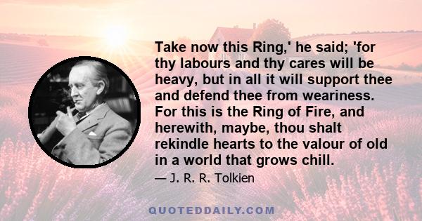 Take now this Ring,' he said; 'for thy labours and thy cares will be heavy, but in all it will support thee and defend thee from weariness. For this is the Ring of Fire, and herewith, maybe, thou shalt rekindle hearts