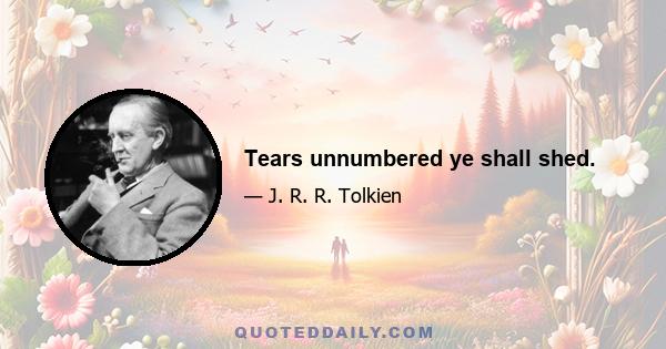 Tears unnumbered ye shall shed.