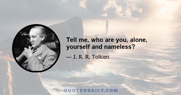 Tell me, who are you, alone, yourself and nameless?