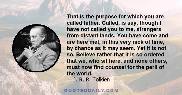 That is the purpose for which you are called hither. Called, is say, though I have not called you to me, strangers from distant lands. You have come and are here met, in this very nick of time, by chance as it may seem. 