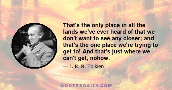 That's the only place in all the lands we've ever heard of that we don't want to see any closer; and that's the one place we're trying to get to! And that's just where we can't get, nohow.