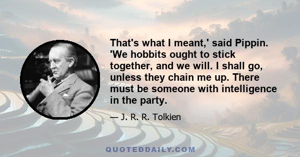 That's what I meant,' said Pippin. 'We hobbits ought to stick together, and we will. I shall go, unless they chain me up. There must be someone with intelligence in the party.