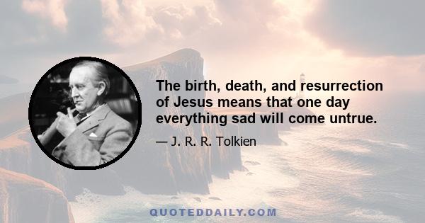 The birth, death, and resurrection of Jesus means that one day everything sad will come untrue.