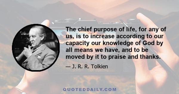 The chief purpose of life, for any of us, is to increase according to our capacity our knowledge of God by all means we have, and to be moved by it to praise and thanks.