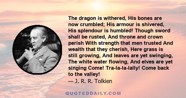 The dragon is withered, His bones are now crumbled; His armour is shivered, His splendour is humbled! Though sword shall be rusted, And throne and crown perish With strength that men trusted And wealth that they