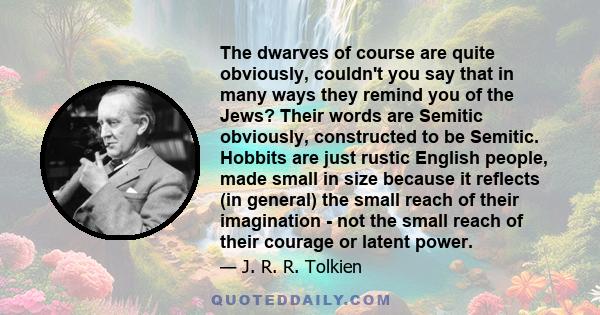 The dwarves of course are quite obviously, couldn't you say that in many ways they remind you of the Jews? Their words are Semitic obviously, constructed to be Semitic. Hobbits are just rustic English people, made small 