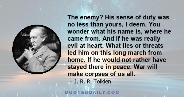 The enemy? His sense of duty was no less than yours, I deem. You wonder what his name is, where he came from. And if he was really evil at heart. What lies or threats led him on this long march from home. If he would