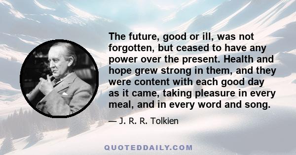 The future, good or ill, was not forgotten, but ceased to have any power over the present. Health and hope grew strong in them, and they were content with each good day as it came, taking pleasure in every meal, and in