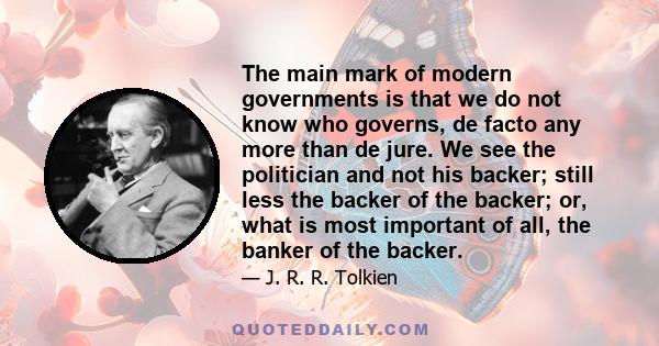 The main mark of modern governments is that we do not know who governs, de facto any more than de jure. We see the politician and not his backer; still less the backer of the backer; or, what is most important of all,